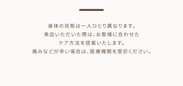 身体の状態は一人ひとり異なります。来店いただいた際は、お客様に合わせたケア方法を提案いたします。痛みなどが辛い場合は、医療機関を受診ください。